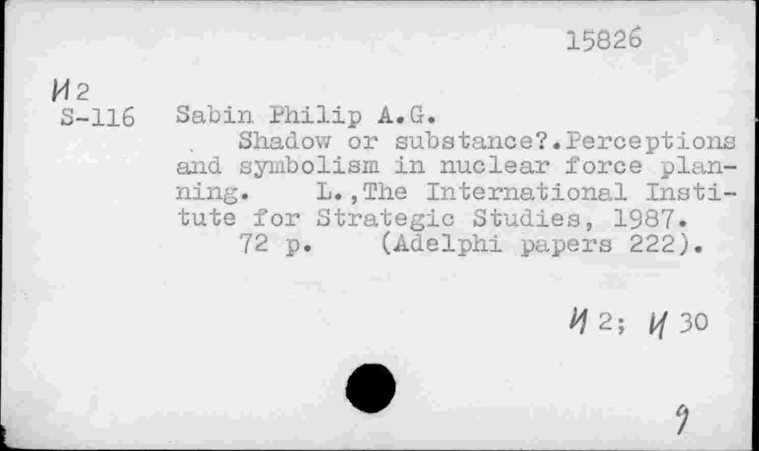 ﻿15826
M2
S-116
Sabin Philip A.G.
Shadow or substance?.Perceptions and symbolism in nuclear force planning. L.,The International Institute for Strategic Studies, 1987.
72 p. (Adelphi papers 222).
M2;	30